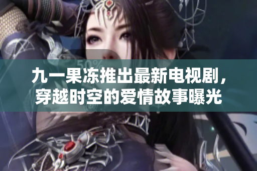 九一果冻推出最新电视剧，穿越时空的爱情故事曝光
