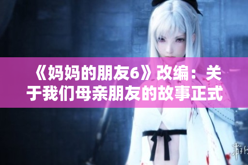 《妈妈的朋友6》改编：关于我们母亲朋友的故事正式开篇