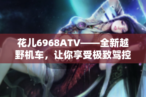 花儿6968ATV——全新越野机车，让你享受极致驾控乐趣！