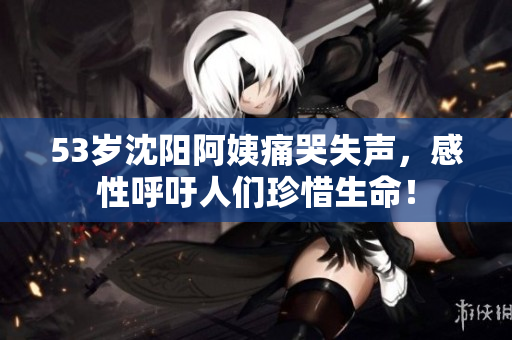 53岁沈阳阿姨痛哭失声，感性呼吁人们珍惜生命！