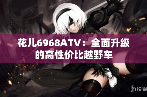 花儿6968ATV：全面升级的高性价比越野车