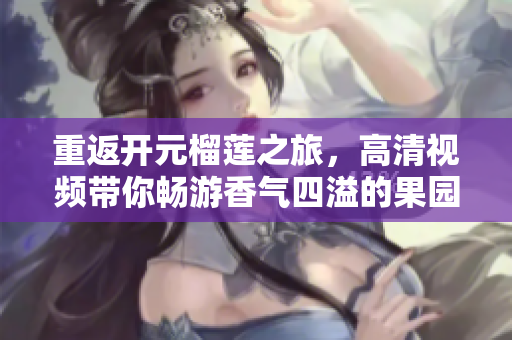 重返开元榴莲之旅，高清视频带你畅游香气四溢的果园