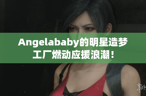 Angelababy的明星造梦工厂燃动应援浪潮！