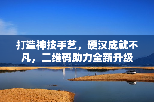 打造神技手艺，硬汉成就不凡，二维码助力全新升级