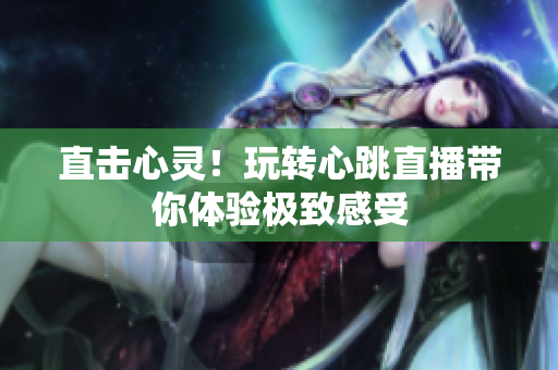 直击心灵！玩转心跳直播带你体验极致感受