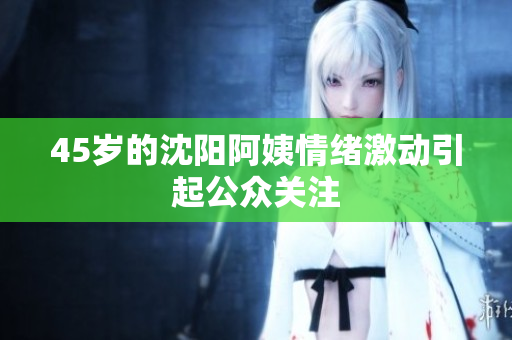 45岁的沈阳阿姨情绪激动引起公众关注