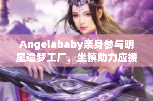 Angelababy亲身参与明星造梦工厂，坐镇助力应援！
