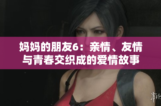 妈妈的朋友6：亲情、友情与青春交织成的爱情故事