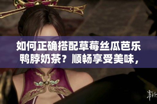 如何正确搭配草莓丝瓜芭乐鸭脖奶茶？顺畅享受美味，健康又时尚！