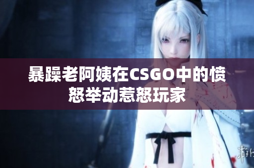 暴躁老阿姨在CSGO中的愤怒举动惹怒玩家