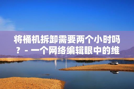 将桶机拆卸需要两个小时吗？- 一个网络编辑眼中的维护挑战