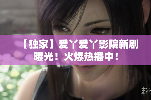 【独家】爱丫爱丫影院新剧曝光！火爆热播中！