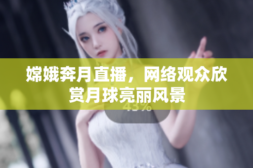 嫦娥奔月直播，网络观众欣赏月球亮丽风景