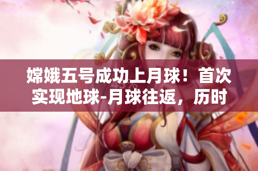 嫦娥五号成功上月球！首次实现地球-月球往返，历时23天