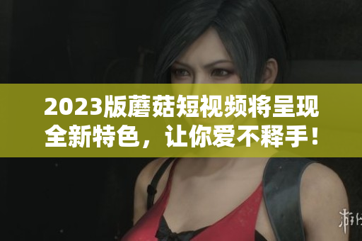 2023版蘑菇短视频将呈现全新特色，让你爱不释手！