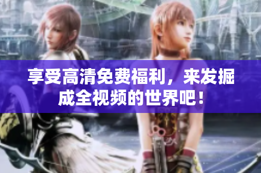 享受高清免费福利，来发掘成全视频的世界吧！