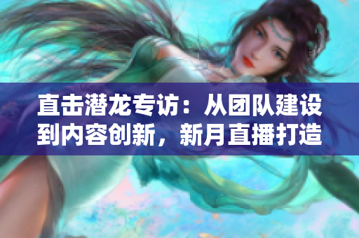 直击潜龙专访：从团队建设到内容创新，新月直播打造优质互动直播。