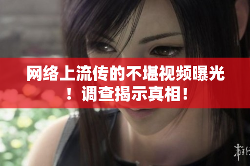 网络上流传的不堪视频曝光！调查揭示真相！