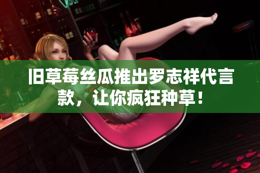 旧草莓丝瓜推出罗志祥代言款，让你疯狂种草！
