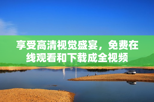 享受高清视觉盛宴，免费在线观看和下载成全视频
