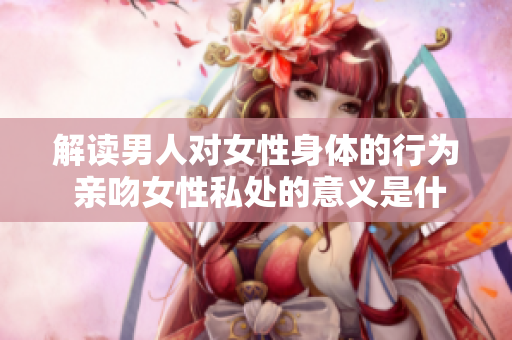 解读男人对女性身体的行为 亲吻女性私处的意义是什么