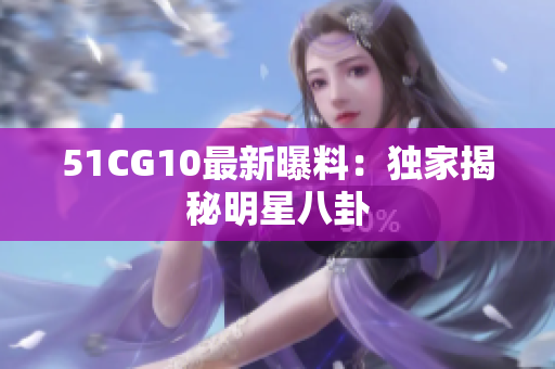 51CG10最新曝料：独家揭秘明星八卦