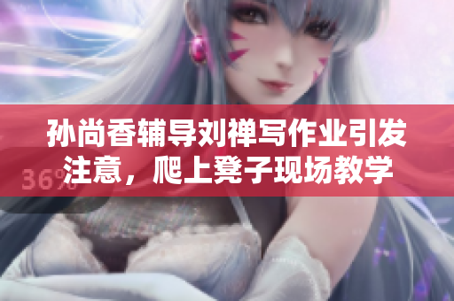 孙尚香辅导刘禅写作业引发注意，爬上凳子现场教学