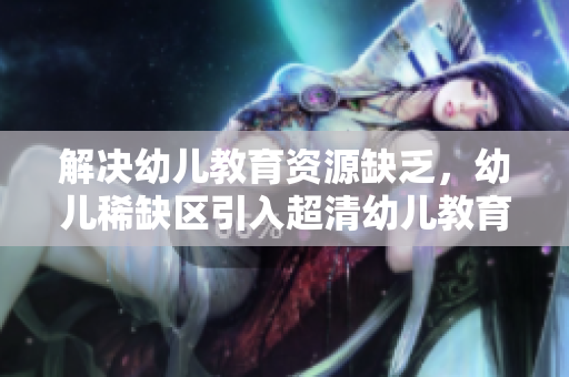 解决幼儿教育资源缺乏，幼儿稀缺区引入超清幼儿教育方案