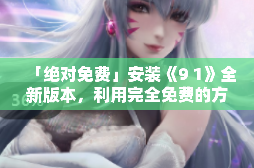 「绝对免费」安装《9 1》全新版本，利用完全免费的方式畅享网络安全