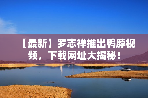 【最新】罗志祥推出鸭脖视频，下载网址大揭秘！