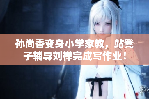 孙尚香变身小学家教，站凳子辅导刘禅完成写作业！