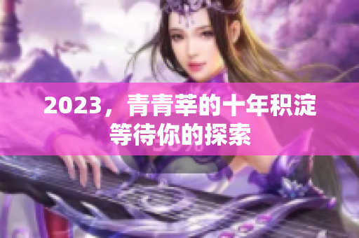 2023，青青莘的十年积淀等待你的探索