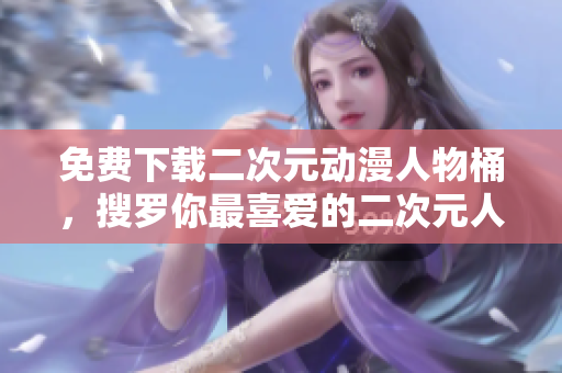 免费下载二次元动漫人物桶，搜罗你最喜爱的二次元人物！