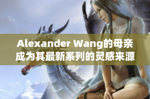 Alexander Wang的母亲成为其最新系列的灵感来源