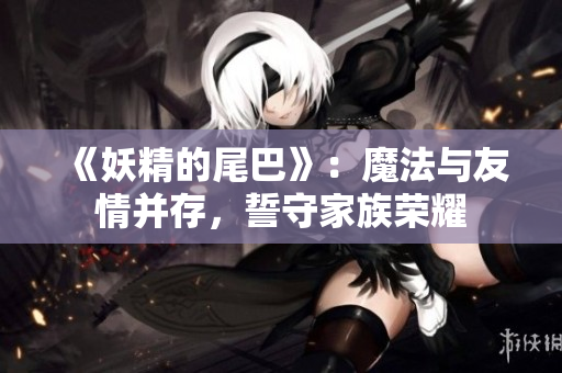 《妖精的尾巴》：魔法与友情并存，誓守家族荣耀