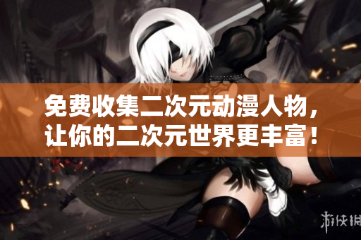 免费收集二次元动漫人物，让你的二次元世界更丰富！