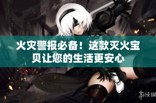 火灾警报必备！这款灭火宝贝让您的生活更安心