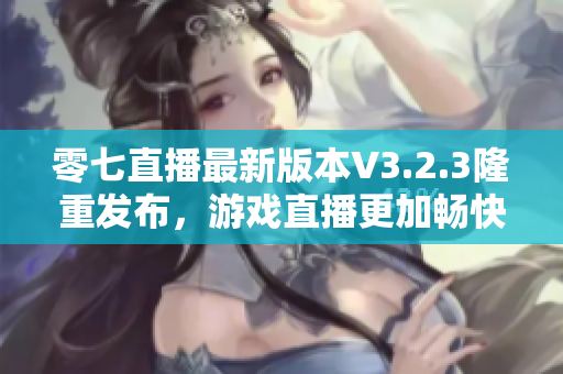 零七直播最新版本V3.2.3隆重发布，游戏直播更加畅快！