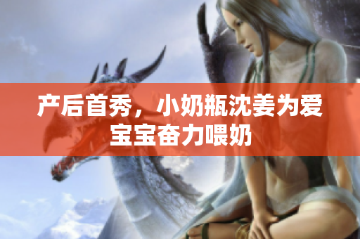 产后首秀，小奶瓶沈姜为爱宝宝奋力喂奶