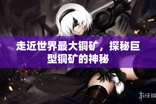 走近世界最大铜矿，探秘巨型铜矿的神秘