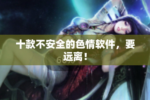 十款不安全的色情软件，要远离！