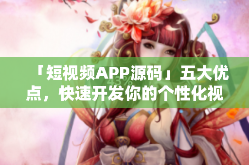 「短视频APP源码」五大优点，快速开发你的个性化视频平台