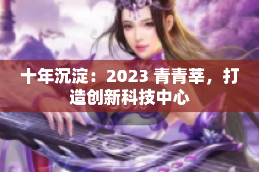 十年沉淀：2023 青青莘，打造创新科技中心