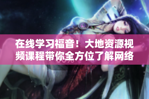 在线学习福音！大地资源视频课程带你全方位了解网络行业