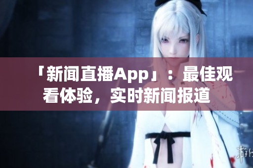 「新闻直播App」：最佳观看体验，实时新闻报道
