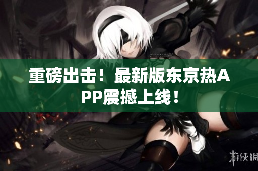 重磅出击！最新版东京热APP震撼上线！