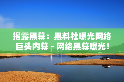 揭露黑幕：黑料社曝光网络巨头内幕 - 网络黑幕曝光！黑料社重磅揭露巨头内部真相