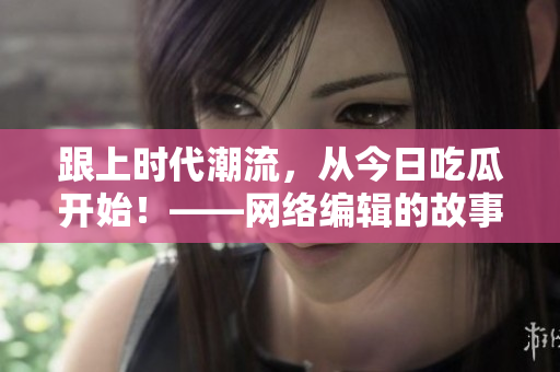 跟上时代潮流，从今日吃瓜开始！——网络编辑的故事