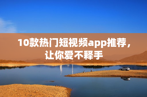 10款热门短视频app推荐，让你爱不释手