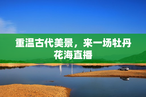 重温古代美景，来一场牡丹花海直播